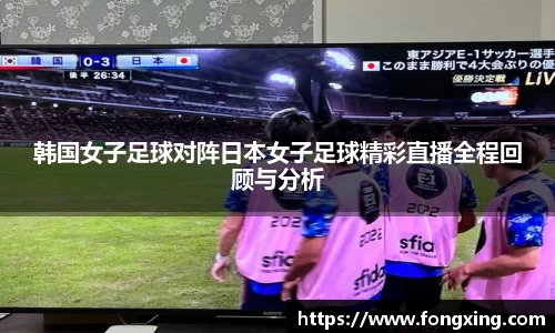 韩国女子足球对阵日本女子足球精彩直播全程回顾与分析